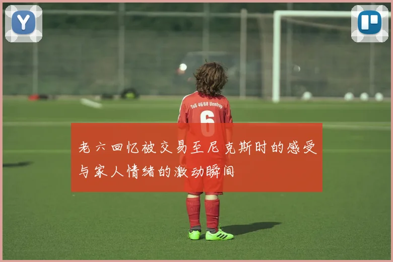 老六回忆被交易至尼克斯时的感受与家人情绪的激动瞬间