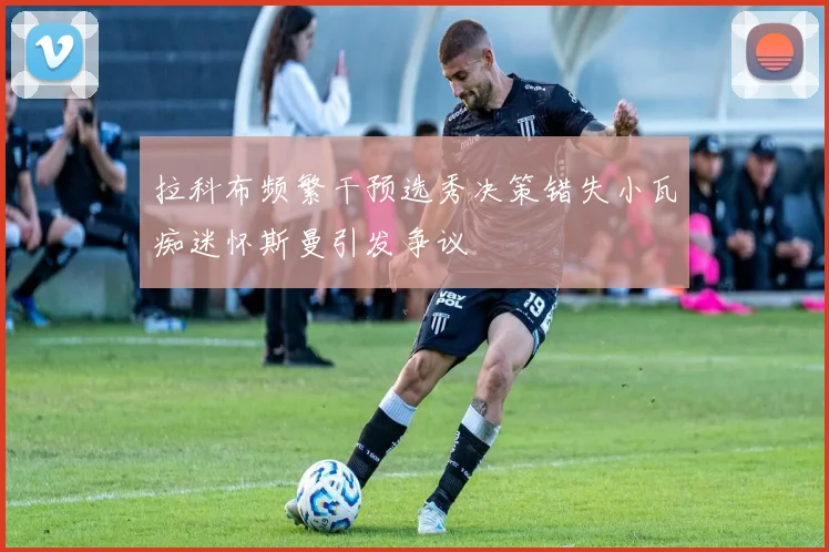 拉科布频繁干预选秀决策错失小瓦痴迷怀斯曼引发争议