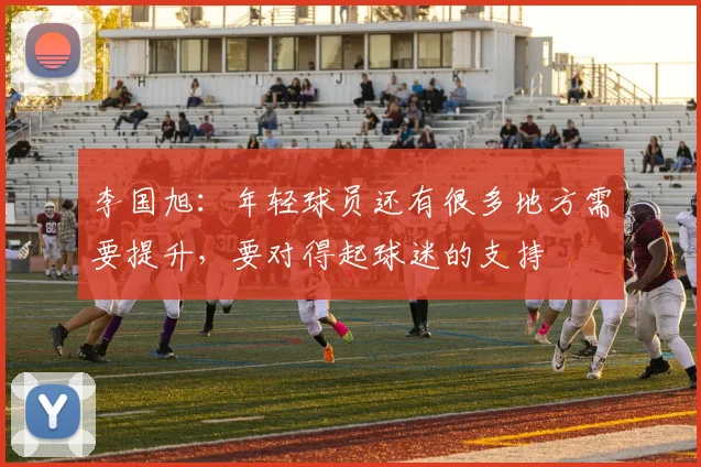 李国旭：年轻球员还有很多地方需要提升，要对得起球迷的支持