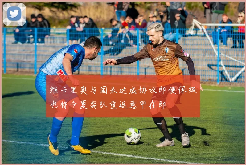 维卡里奥与国米达成协议即便保级也将今夏离队重返意甲在即