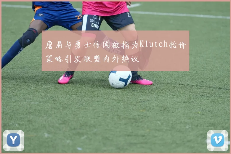 詹眉与勇士传闻被指为Klutch抬价策略引发联盟内外热议