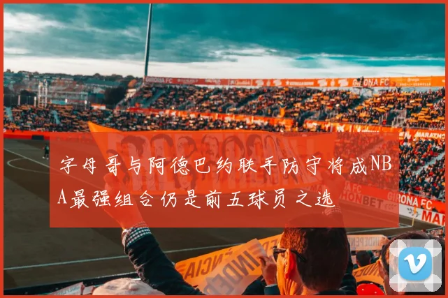 字母哥与阿德巴约联手防守将成NBA最强组合仍是前五球员之选