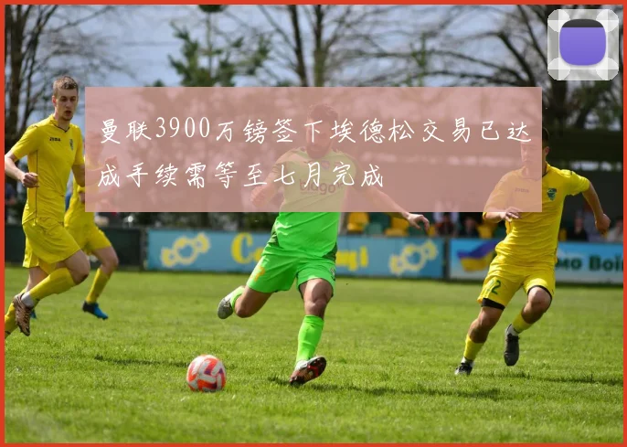 曼联3900万镑签下埃德松交易已达成手续需等至七月完成