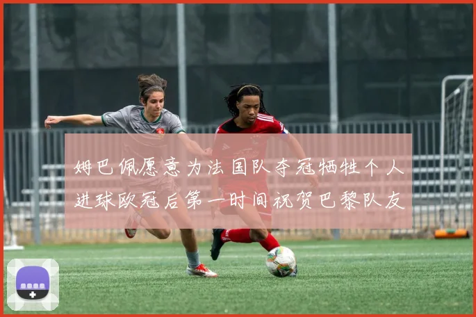 姆巴佩愿意为法国队夺冠牺牲个人进球欧冠后第一时间祝贺巴黎队友