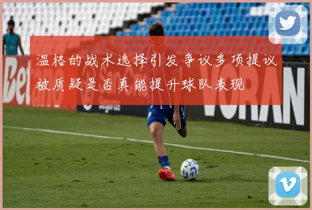 温格的战术选择引发争议多项提议被质疑是否真能提升球队表现