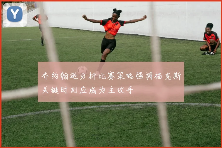 乔约翰逊分析比赛策略强调福克斯关键时刻应成为主攻手