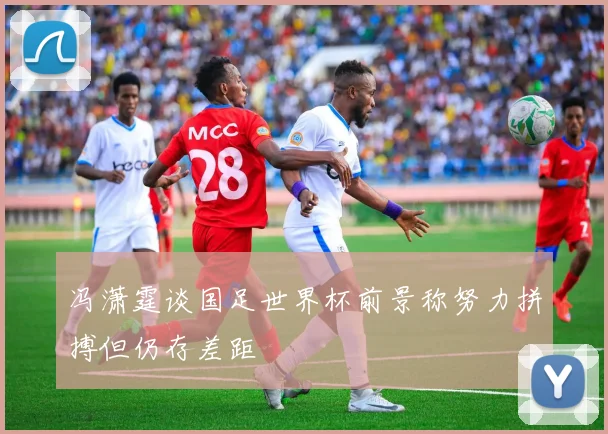 冯潇霆谈国足世界杯前景称努力拼搏但仍存差距