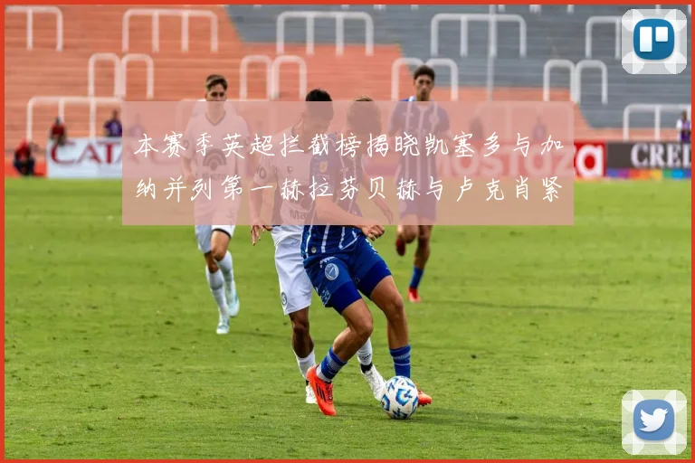 本赛季英超拦截榜揭晓凯塞多与加纳并列第一赫拉芬贝赫与卢克肖紧随其后