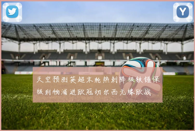 天空预测英超末轮热刺降级铁锤保级利物浦进欧冠切尔西无缘欧战