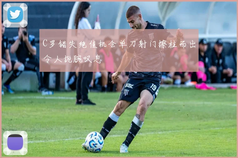 C罗错失绝佳机会单刀射门擦柱而出令人扼腕叹息