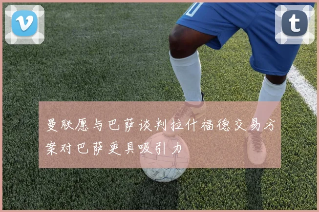 曼联愿与巴萨谈判拉什福德交易方案对巴萨更具吸引力