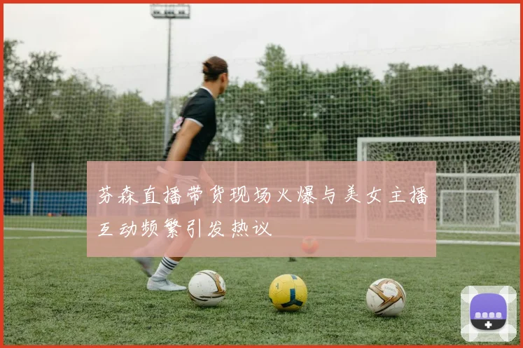 芬森直播带货现场火爆与美女主播互动频繁引发热议