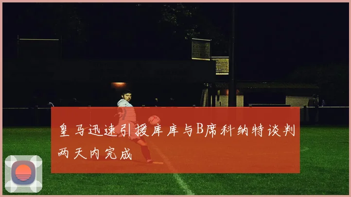 皇马迅速引援库库与B席科纳特谈判两天内完成