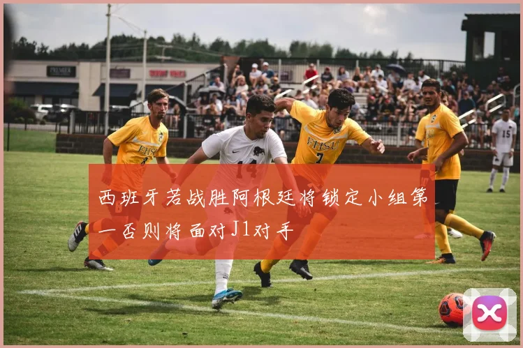 西班牙若战胜阿根廷将锁定小组第一否则将面对J1对手