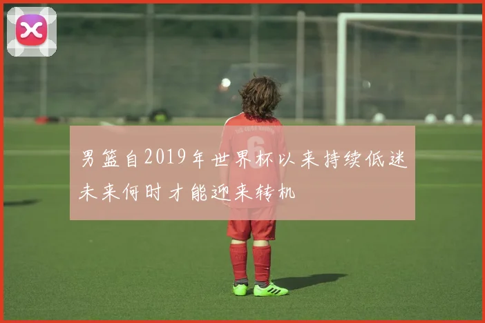 男篮自2019年世界杯以来持续低迷未来何时才能迎来转机