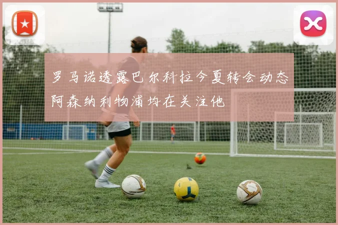 罗马诺透露巴尔科拉今夏转会动态阿森纳利物浦均在关注他